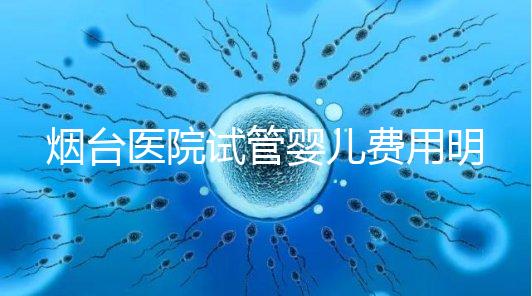 煙臺醫院試管嬰兒費用明細，各流程都要花多少錢心中有數