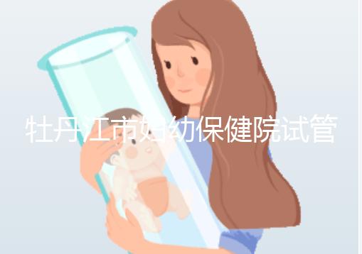 牡丹江市婦幼保健院試管成功率、費用詳解，你擔心的都在這
