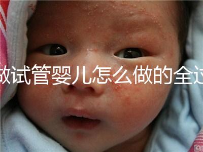 做試管嬰兒怎么做的全過程(做試管嬰兒怎么做的全過程視頻)