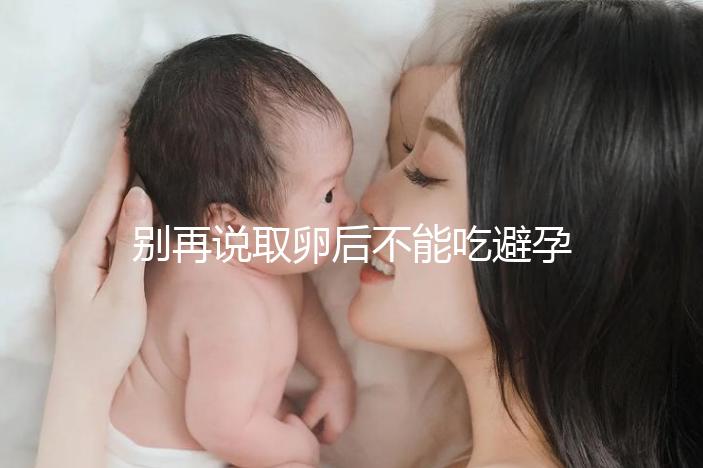 別再說取卵后不能吃避孕藥了！服用后這3大作用了解下