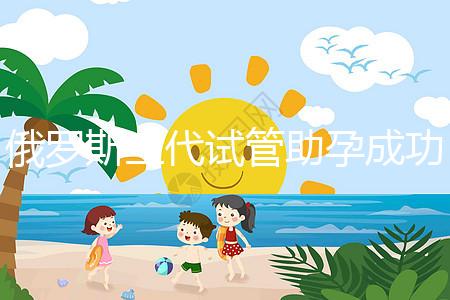 俄羅斯三代試管助孕成功率清單，省錢(qián)策略