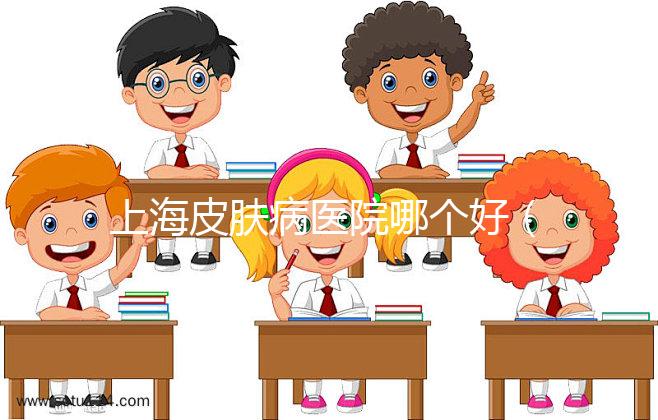 上海皮膚病醫院哪個好(上海哪家皮膚醫院最好)