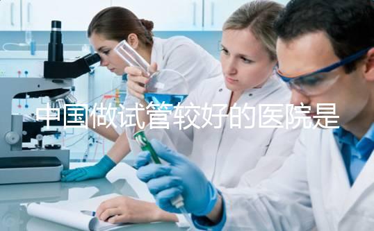 中國(guó)做試管較好的醫(yī)院是哪幾家？附試管醫(yī)院選擇指南