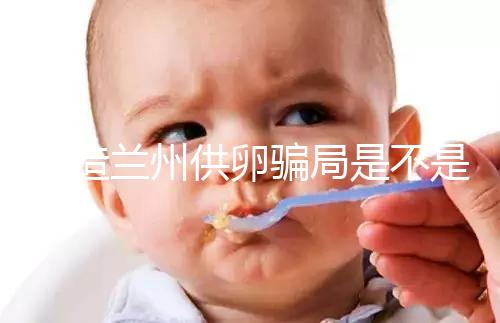 想造蘭州供卵騙局是不是真的戳，選擇正規私立醫院很重要