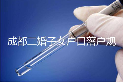 成都二婚子女戶口落戶規定解讀,按流程走最快一個月完成