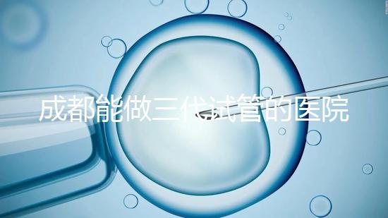 成都能做三代試管的醫(yī)院介紹，哪家技術(shù)更好要知道