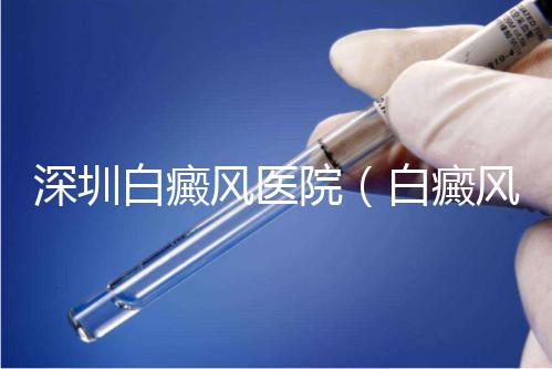 深圳白癜風醫院(白癜風專科醫院全國排名)
