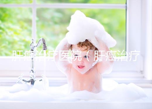 肝癌治療醫(yī)院（肝癌治療醫(yī)院排名）