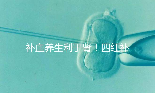 補(bǔ)血養(yǎng)生利于腎！四紅補(bǔ)血粥的3大功效全解析