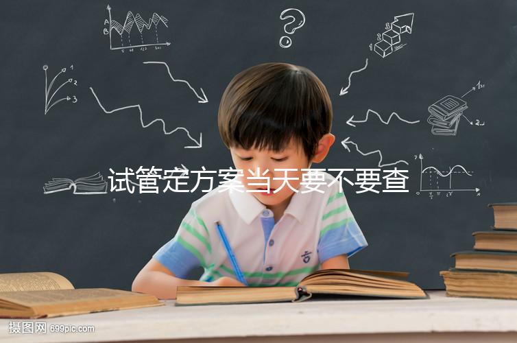 試管定方案當天要不要查血看專家怎么說，做啥檢查要早知