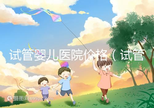 試管嬰兒醫院價格(試管嬰兒醫院價格表)