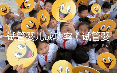 試管嬰兒成功率(試管嬰兒成功率高嗎)