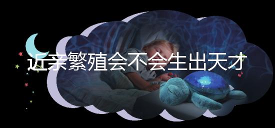 近親繁殖會不會生出天才孩子答案揭曉，最高可達...