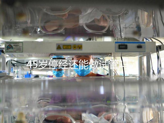 45歲停經(jīng)還能做試管嗎？成功懷孕幾率深入解析