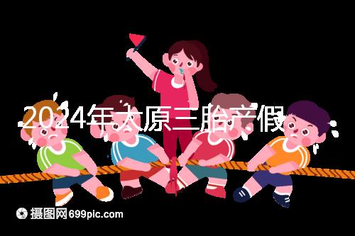 2024年太原三胎產(chǎn)假日數(shù)清單，專家：每多生一個增加...