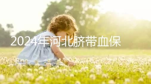 2024年河北臍帶血保存機(jī)構(gòu)公開,唐山自存多少錢一年一目了然