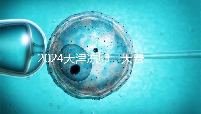 2024天津凍卵一天費用公布，河西、南開區醫院性價比高