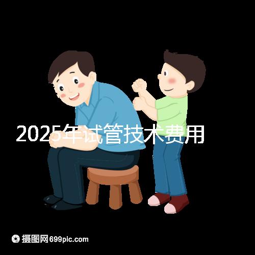 2025年試管技術(shù)費用普及，詳細(xì)花費早知道